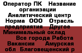 Оператор ПК › Название организации ­ Аналитический центр Норма, ООО › Отрасль предприятия ­ Другое › Минимальный оклад ­ 40 000 - Все города Работа » Вакансии   . Амурская обл.,Благовещенский р-н